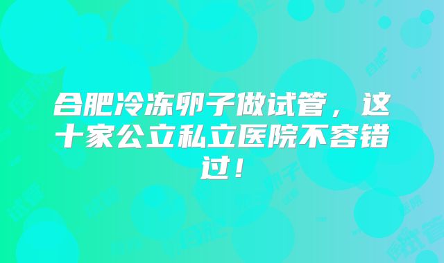 合肥冷冻卵子做试管,这十家公立私立医院不容错过!