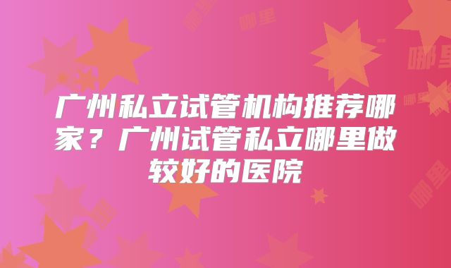 广州私立试管机构推荐哪家？广州试管私立哪里做较好的医院