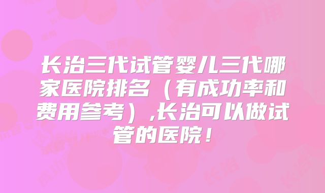 长治三代试管婴儿三代哪家医院排名(有成功率和费用参考),长治可以做试管的医院!