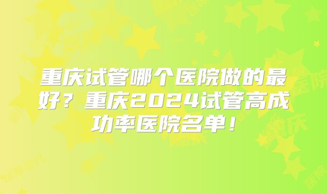 重庆试管哪个医院做的最好?重庆2024试管高成功率医院名单!