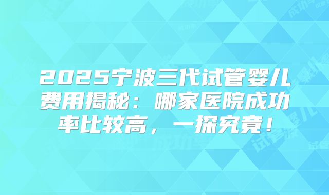 2025宁波三代试管婴儿费用揭秘:哪家医院成功率比较高,一探究竟!