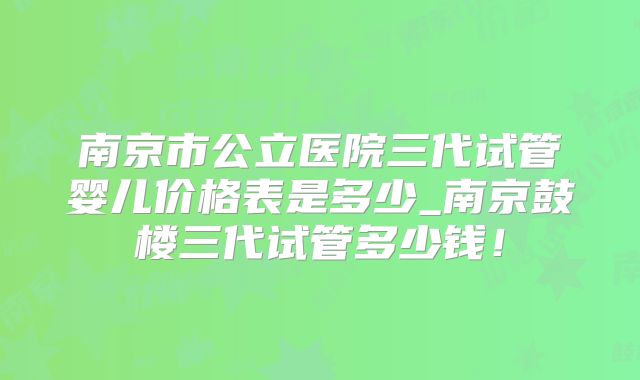 南京市公立医院三代试管婴儿价格表是多少_南京鼓楼三代试管多少钱！