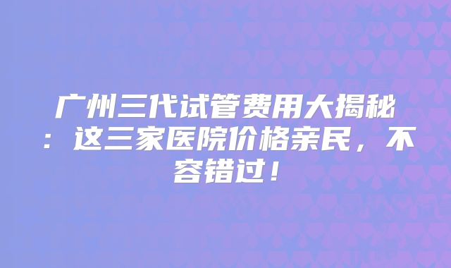 广州三代试管费用大揭秘:这三家医院价格亲民,不容错过!