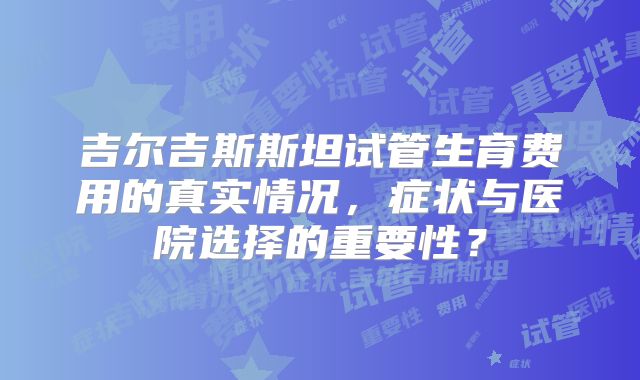 吉尔吉斯斯坦试管生育费用的真实情况,症状与医院选择的重要性?