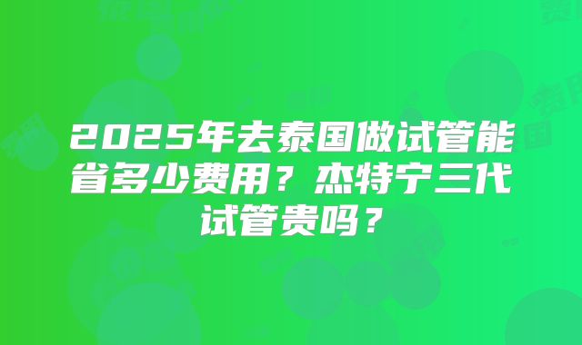 2025年去泰国做试管能省多少费用？杰特宁三代试管贵吗？