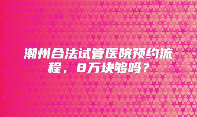 潮州合法试管医院预约流程，8万块够吗？