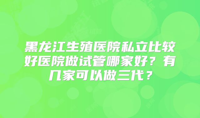 黑龙江生殖医院私立比较好医院做试管哪家好?有几家可以做三代?