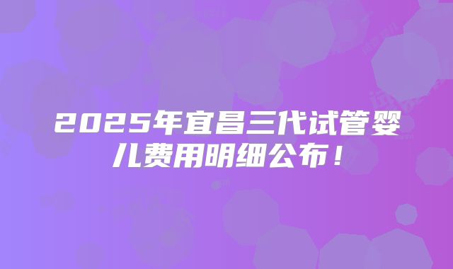 2025年宜昌三代试管婴儿费用明细公布！