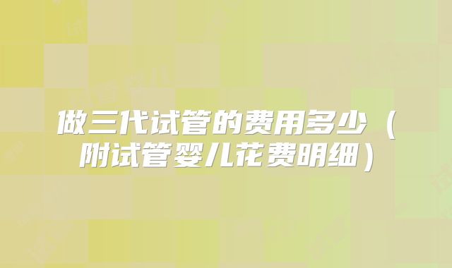 做三代试管的费用多少(附试管婴儿花费明细)