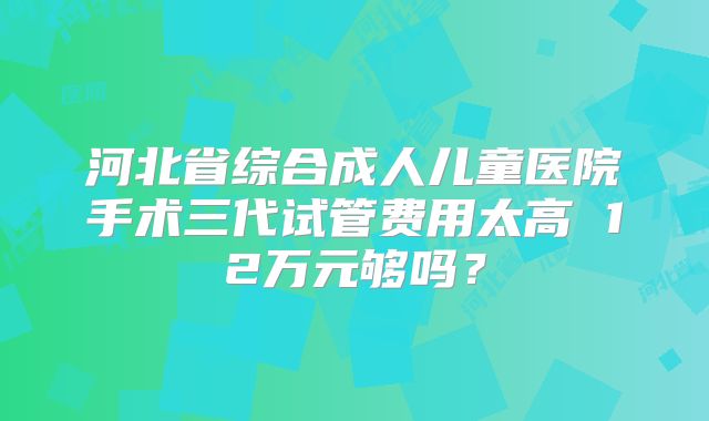 河北省综合成人儿童医院手术三代试管费用太高 12万元够吗？