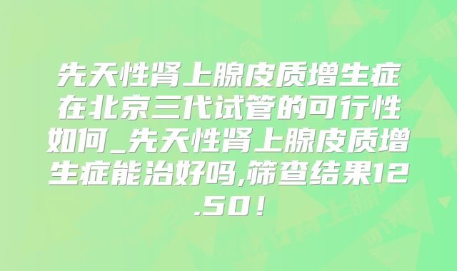 先天性肾上腺皮质增生症在北京三代试管的可行性如何_先天性肾上腺皮质增生症能治好吗,筛查结果12.50!