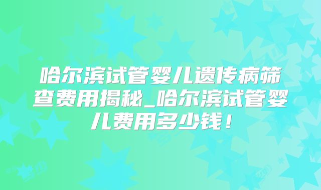 哈尔滨试管婴儿遗传病筛查费用揭秘_哈尔滨试管婴儿费用多少钱！