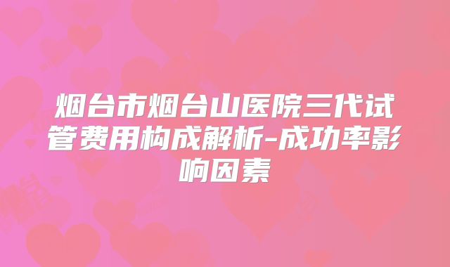 烟台市烟台山医院三代试管费用构成解析-成功率影响因素