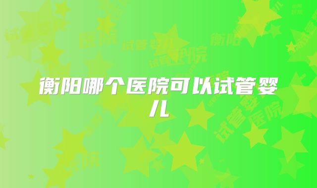 衡阳哪个医院可以试管婴儿