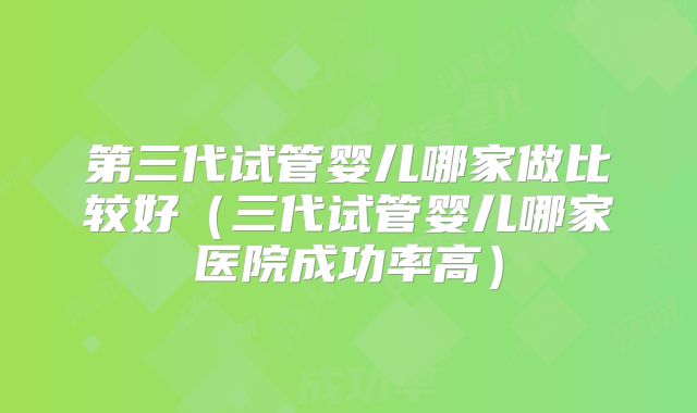 第三代试管婴儿哪家做比较好(三代试管婴儿哪家医院成功率高)