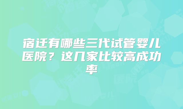 宿迁有哪些三代试管婴儿医院？这几家比较高成功率