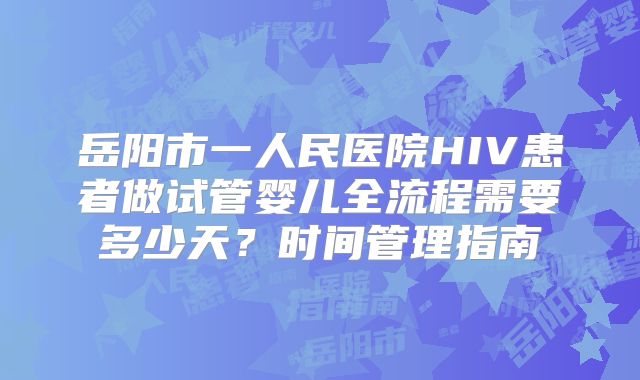 岳阳市一人民医院HIV患者做试管婴儿全流程需要多少天？时间管理指南