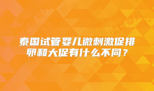 泰国试管婴儿微刺激促排卵和大促有什么不同？