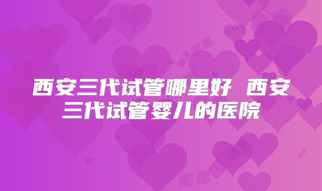 西安三代试管哪里好 西安三代试管婴儿的医院