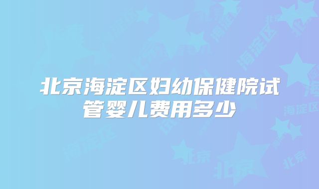 北京海淀区妇幼保健院试管婴儿费用多少