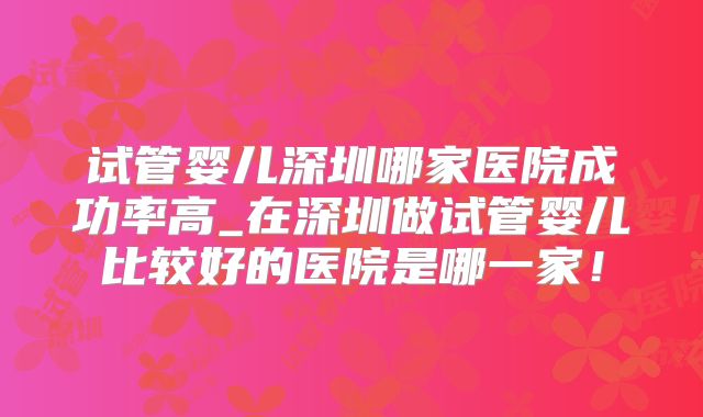 试管婴儿深圳哪家医院成功率高_在深圳做试管婴儿比较好的医院是哪一家!