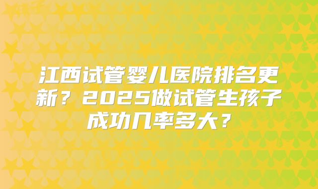 江西试管婴儿医院排名更新？2025做试管生孩子成功几率多大？