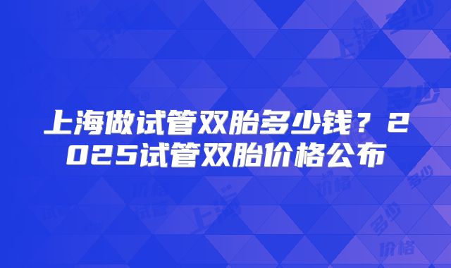上海做试管双胎多少钱?2025试管双胎价格公布