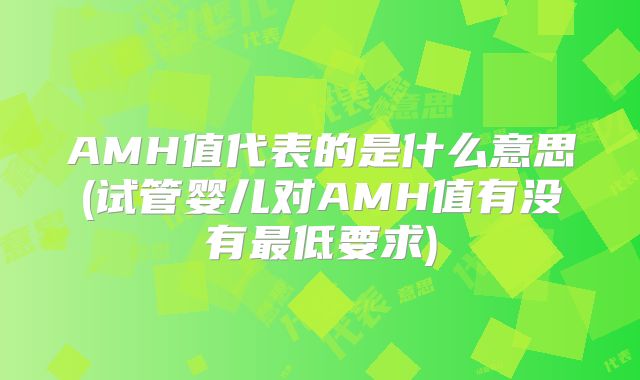 AMH值代表的是什么意思(试管婴儿对AMH值有没有最低要求)