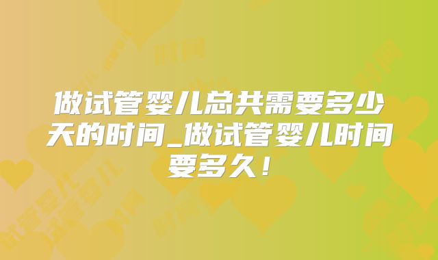 做试管婴儿总共需要多少天的时间_做试管婴儿时间要多久!