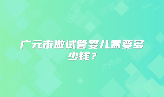 广元市做试管婴儿需要多少钱？