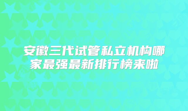 安徽三代试管私立机构哪家最强最新排行榜来啦