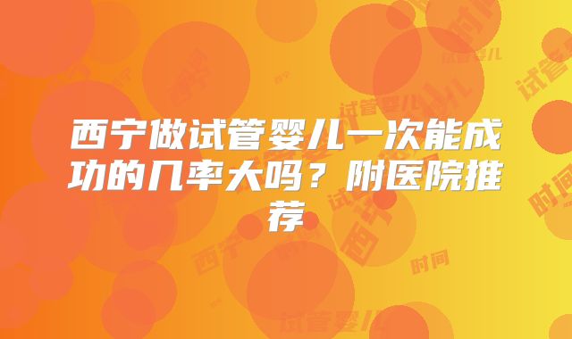 西宁做试管婴儿一次能成功的几率大吗?附医院推荐