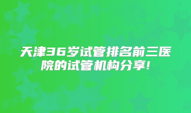 天津36岁试管排名前三医院的试管机构分享!