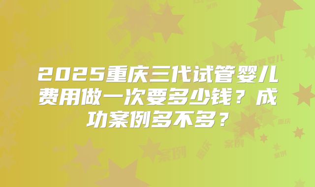 2025重庆三代试管婴儿费用做一次要多少钱?成功案例多不多?