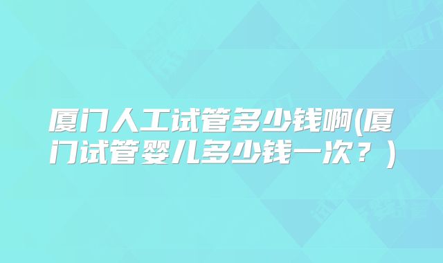 厦门人工试管多少钱啊(厦门试管婴儿多少钱一次?)