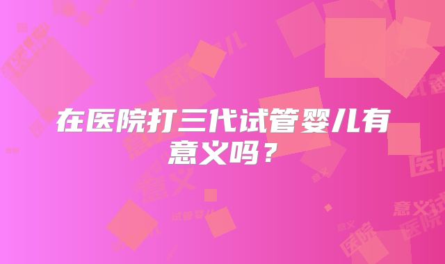 在医院打三代试管婴儿有意义吗?