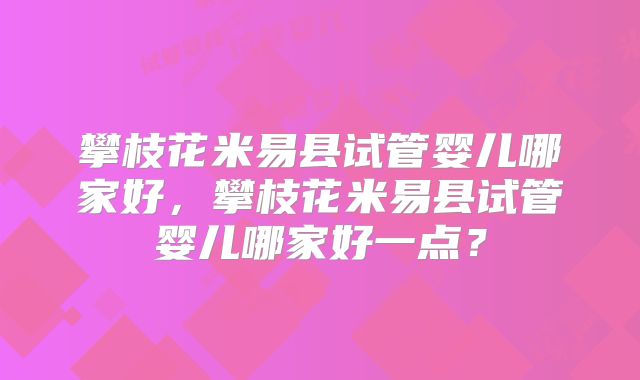 攀枝花米易县试管婴儿哪家好，攀枝花米易县试管婴儿哪家好一点？