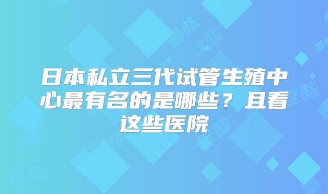 日本私立三代试管生殖中心最有名的是哪些？且看这些医院