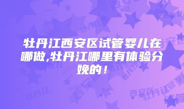 牡丹江西安区试管婴儿在哪做,牡丹江哪里有体验分娩的！