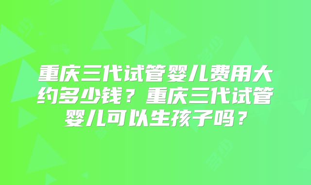 重庆三代试管婴儿费用大约多少钱？重庆三代试管婴儿可以生孩子吗？