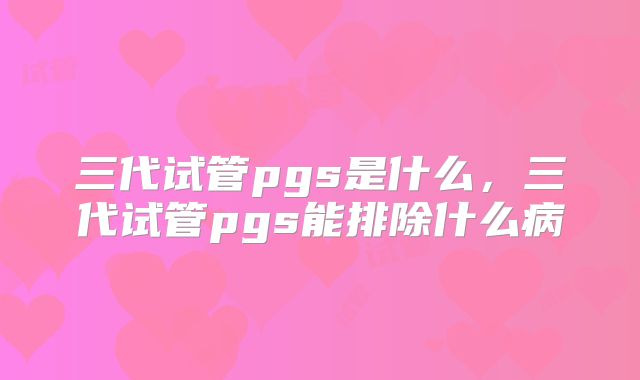 三代试管pgs是什么,三代试管pgs能排除什么病