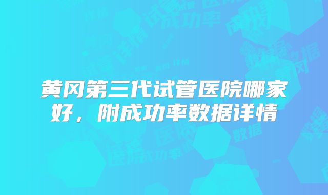 黄冈第三代试管医院哪家好,附成功率数据详情