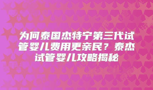 为何泰国杰特宁第三代试管婴儿费用更亲民?泰杰试管婴儿攻略揭秘