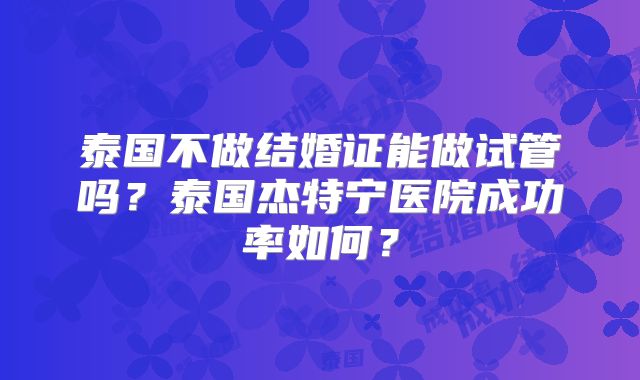 泰国不做结婚证能做试管吗?泰国杰特宁医院成功率如何?