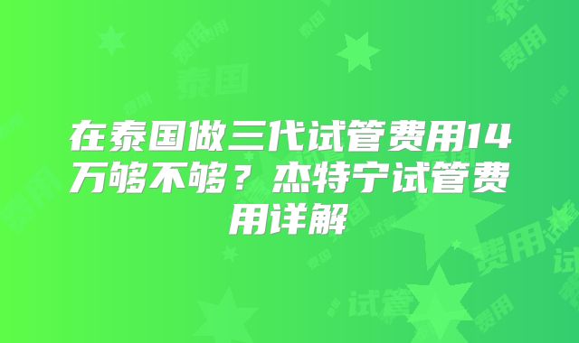 在泰国做三代试管费用14万够不够？杰特宁试管费用详解