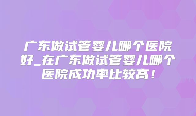广东做试管婴儿哪个医院好_在广东做试管婴儿哪个医院成功率比较高!
