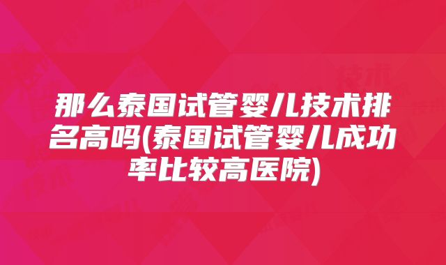 那么泰国试管婴儿技术排名高吗(泰国试管婴儿成功率比较高医院)