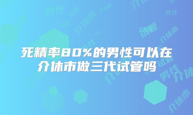 死精率80%的男性可以在介休市做三代试管吗