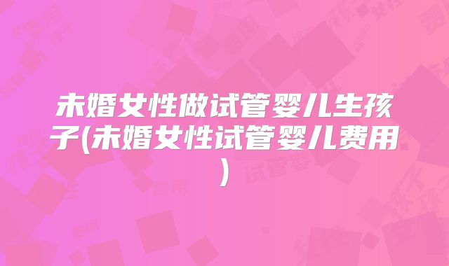 未婚女性做试管婴儿生孩子(未婚女性试管婴儿费用)