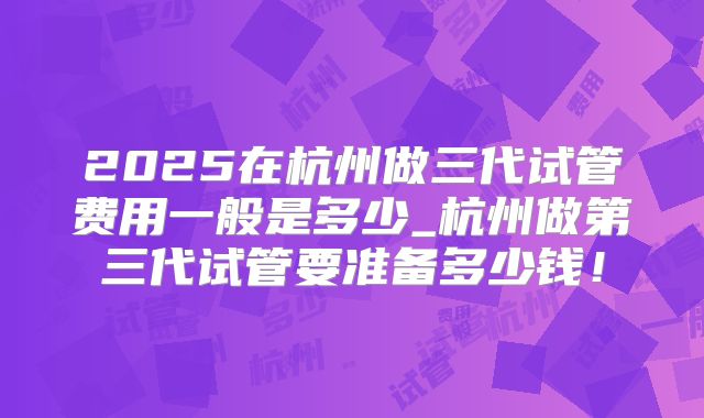 2025在杭州做三代试管费用一般是多少_杭州做第三代试管要准备多少钱!